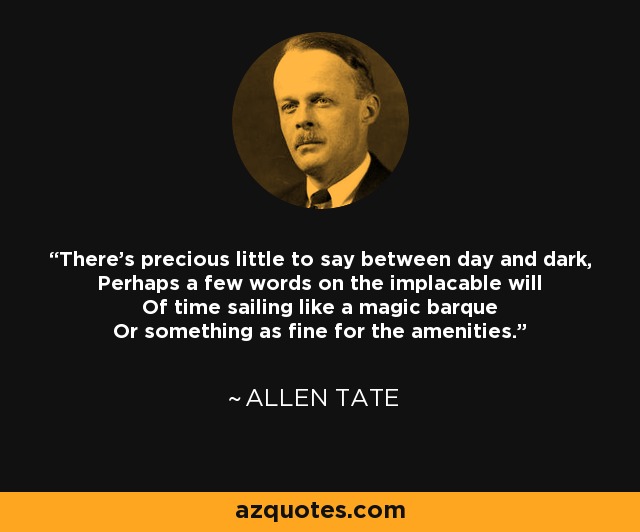 There's precious little to say between day and dark, Perhaps a few words on the implacable will Of time sailing like a magic barque Or something as fine for the amenities. - Allen Tate