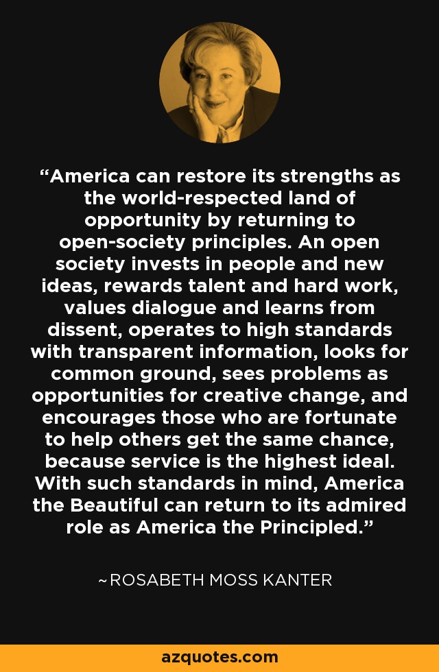America can restore its strengths as the world-respected land of opportunity by returning to open-society principles. An open society invests in people and new ideas, rewards talent and hard work, values dialogue and learns from dissent, operates to high standards with transparent information, looks for common ground, sees problems as opportunities for creative change, and encourages those who are fortunate to help others get the same chance, because service is the highest ideal. With such standards in mind, America the Beautiful can return to its admired role as America the Principled. - Rosabeth Moss Kanter