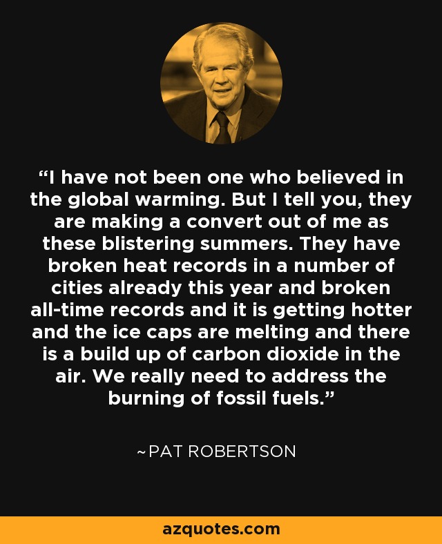 I have not been one who believed in the global warming. But I tell you, they are making a convert out of me as these blistering summers. They have broken heat records in a number of cities already this year and broken all-time records and it is getting hotter and the ice caps are melting and there is a build up of carbon dioxide in the air. We really need to address the burning of fossil fuels. - Pat Robertson