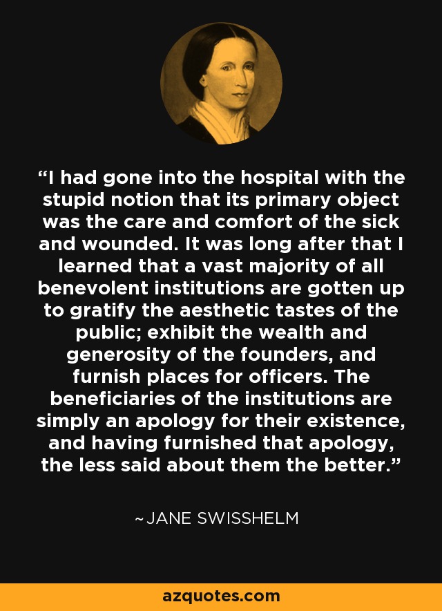I had gone into the hospital with the stupid notion that its primary object was the care and comfort of the sick and wounded. It was long after that I learned that a vast majority of all benevolent institutions are gotten up to gratify the aesthetic tastes of the public; exhibit the wealth and generosity of the founders, and furnish places for officers. The beneficiaries of the institutions are simply an apology for their existence, and having furnished that apology, the less said about them the better. - Jane Swisshelm