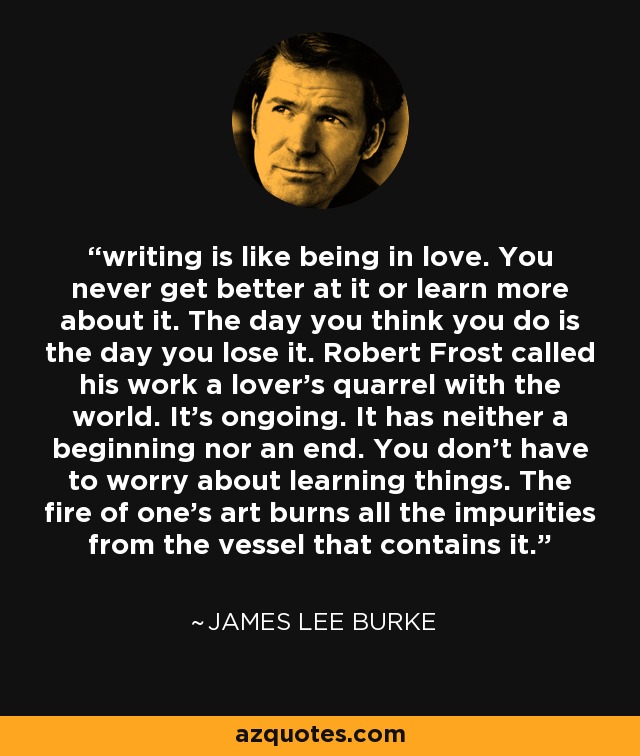 writing is like being in love. You never get better at it or learn more about it. The day you think you do is the day you lose it. Robert Frost called his work a lover's quarrel with the world. It's ongoing. It has neither a beginning nor an end. You don't have to worry about learning things. The fire of one's art burns all the impurities from the vessel that contains it. - James Lee Burke