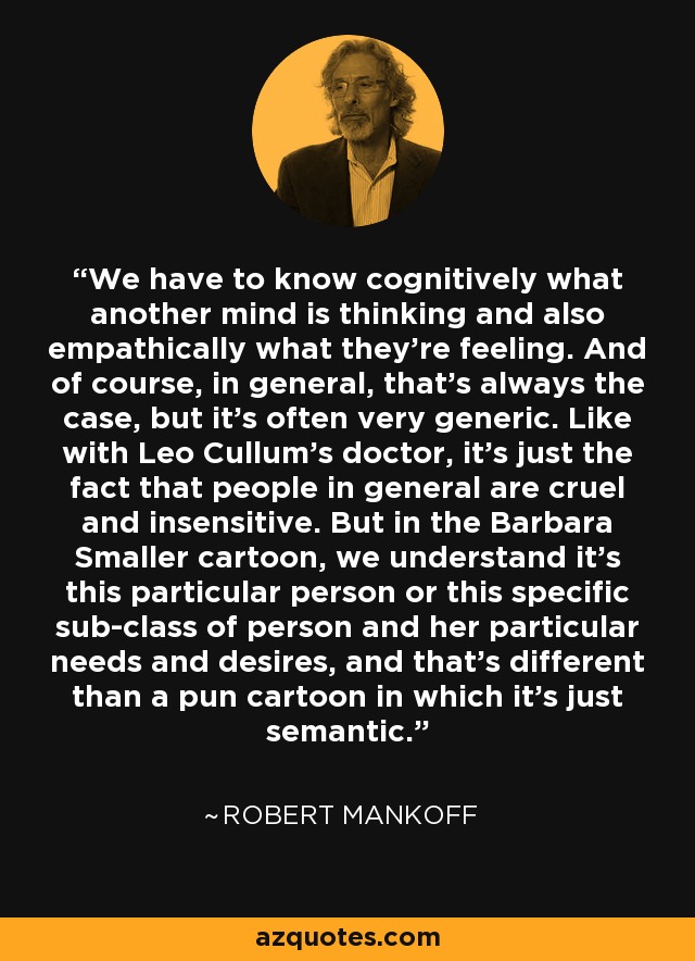 We have to know cognitively what another mind is thinking and also empathically what they're feeling. And of course, in general, that's always the case, but it's often very generic. Like with Leo Cullum's doctor, it's just the fact that people in general are cruel and insensitive. But in the Barbara Smaller cartoon, we understand it's this particular person or this specific sub-class of person and her particular needs and desires, and that's different than a pun cartoon in which it's just semantic. - Robert Mankoff