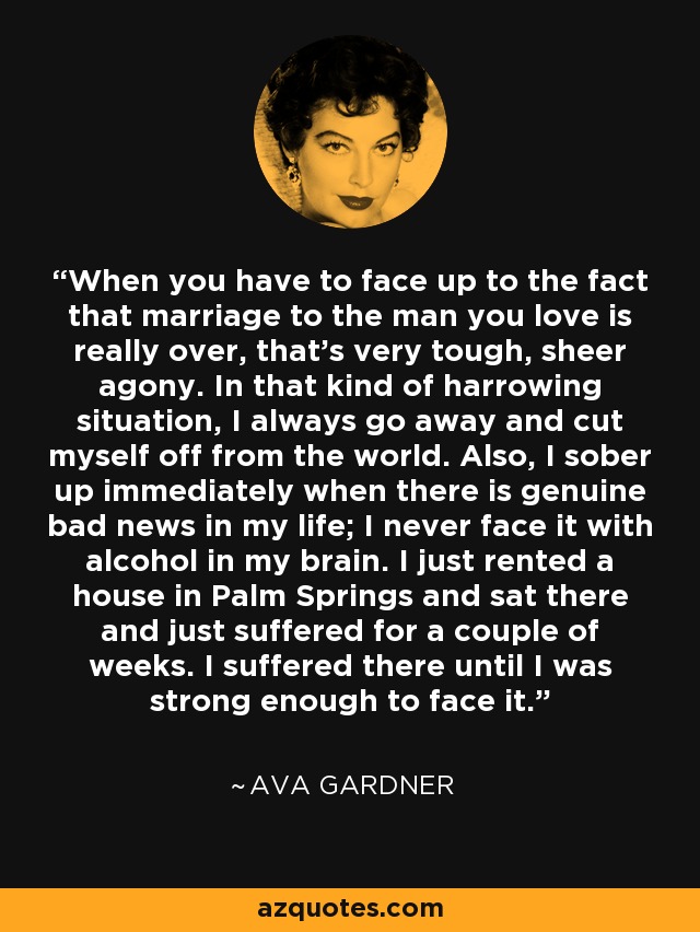 When you have to face up to the fact that marriage to the man you love is really over, that's very tough, sheer agony. In that kind of harrowing situation, I always go away and cut myself off from the world. Also, I sober up immediately when there is genuine bad news in my life; I never face it with alcohol in my brain. I just rented a house in Palm Springs and sat there and just suffered for a couple of weeks. I suffered there until I was strong enough to face it. - Ava Gardner