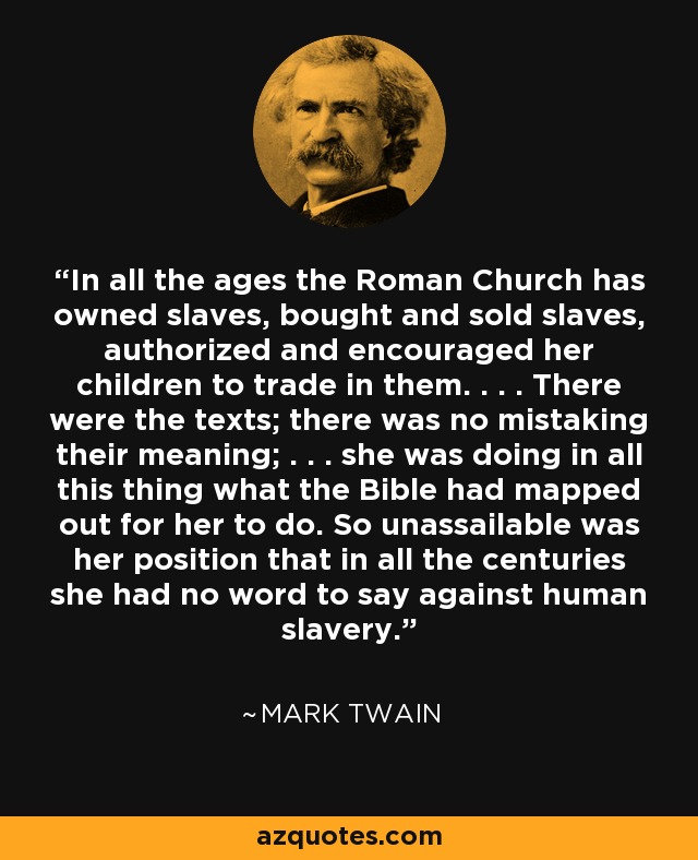 In all the ages the Roman Church has owned slaves, bought and sold slaves, authorized and encouraged her children to trade in them. . . . There were the texts; there was no mistaking their meaning; . . . she was doing in all this thing what the Bible had mapped out for her to do. So unassailable was her position that in all the centuries she had no word to say against human slavery. - Mark Twain
