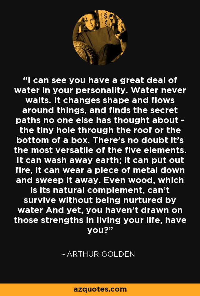 I can see you have a great deal of water in your personality. Water never waits. It changes shape and flows around things, and finds the secret paths no one else has thought about - the tiny hole through the roof or the bottom of a box. There's no doubt it's the most versatile of the five elements. It can wash away earth; it can put out fire, it can wear a piece of metal down and sweep it away. Even wood, which is its natural complement, can't survive without being nurtured by water And yet, you haven't drawn on those strengths in living your life, have you? - Arthur Golden