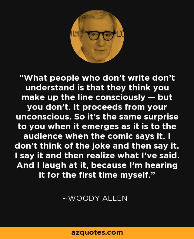 What people who don't write don't understand is that they think you make up the line consciously — but you don't. It proceeds from your unconscious. So it's the same surprise to you when it emerges as it is to the audience when the comic says it. I don't think of the joke and then say it. I say it and then realize what I've said. And I laugh at it, because I'm hearing it for the first time myself. - Woody Allen