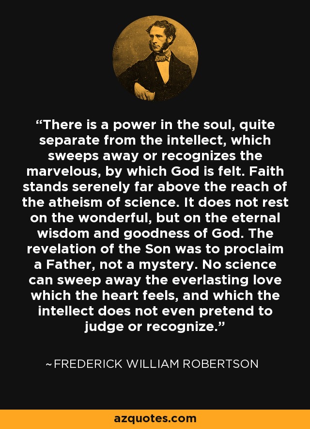 There is a power in the soul, quite separate from the intellect, which sweeps away or recognizes the marvelous, by which God is felt. Faith stands serenely far above the reach of the atheism of science. It does not rest on the wonderful, but on the eternal wisdom and goodness of God. The revelation of the Son was to proclaim a Father, not a mystery. No science can sweep away the everlasting love which the heart feels, and which the intellect does not even pretend to judge or recognize. - Frederick William Robertson