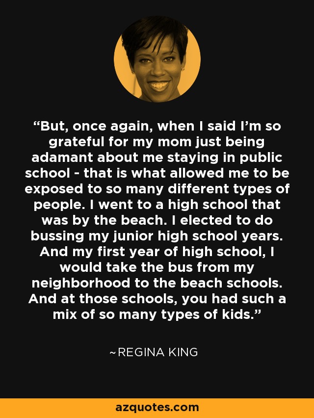 But, once again, when I said I'm so grateful for my mom just being adamant about me staying in public school - that is what allowed me to be exposed to so many different types of people. I went to a high school that was by the beach. I elected to do bussing my junior high school years. And my first year of high school, I would take the bus from my neighborhood to the beach schools. And at those schools, you had such a mix of so many types of kids. - Regina King