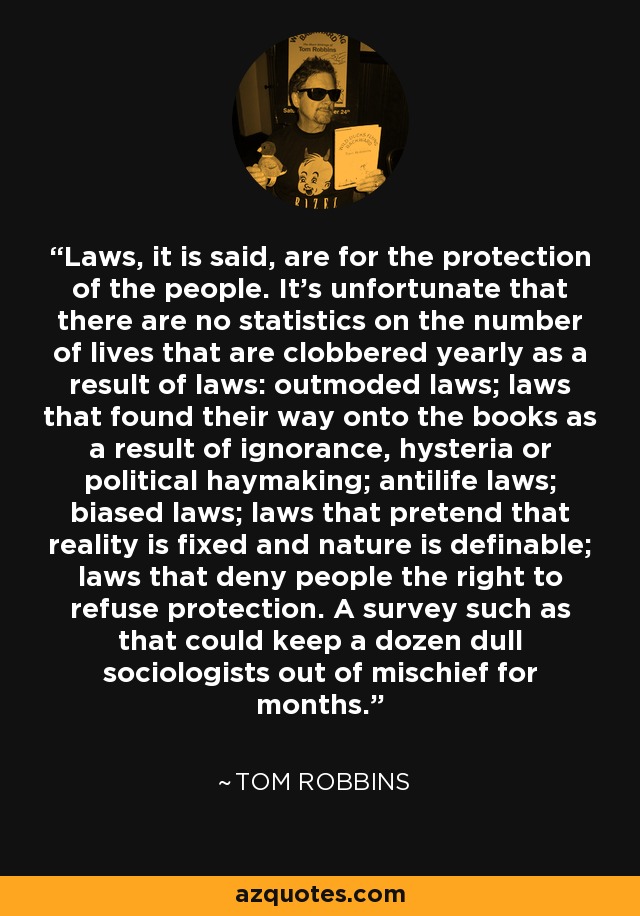 Laws, it is said, are for the protection of the people. It's unfortunate that there are no statistics on the number of lives that are clobbered yearly as a result of laws: outmoded laws; laws that found their way onto the books as a result of ignorance, hysteria or political haymaking; antilife laws; biased laws; laws that pretend that reality is fixed and nature is definable; laws that deny people the right to refuse protection. A survey such as that could keep a dozen dull sociologists out of mischief for months. - Tom Robbins