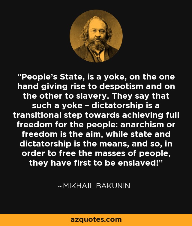 People’s State, is a yoke, on the one hand giving rise to despotism and on the other to slavery. They say that such a yoke – dictatorship is a transitional step towards achieving full freedom for the people: anarchism or freedom is the aim, while state and dictatorship is the means, and so, in order to free the masses of people, they have first to be enslaved! - Mikhail Bakunin