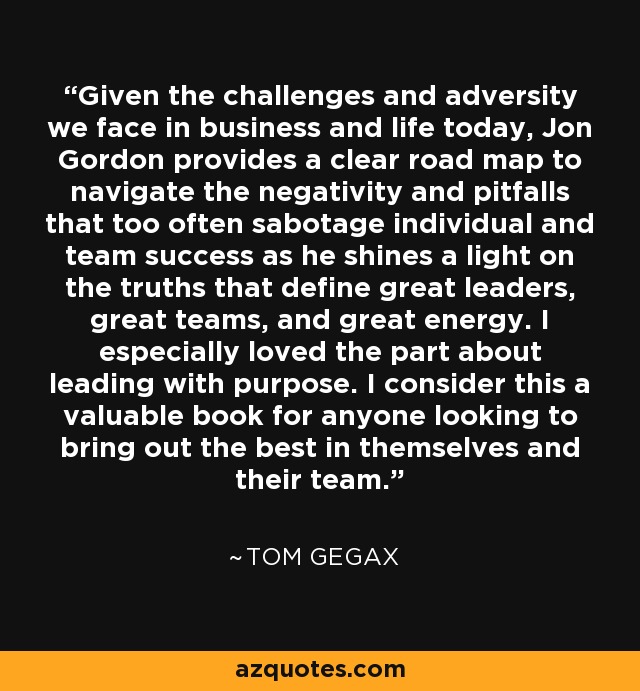 Given the challenges and adversity we face in business and life today, Jon Gordon provides a clear road map to navigate the negativity and pitfalls that too often sabotage individual and team success as he shines a light on the truths that define great leaders, great teams, and great energy. I especially loved the part about leading with purpose. I consider this a valuable book for anyone looking to bring out the best in themselves and their team. - Tom Gegax