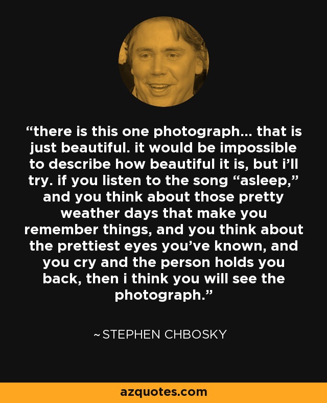 there is this one photograph... that is just beautiful. it would be impossible to describe how beautiful it is, but i’ll try. if you listen to the song “asleep,” and you think about those pretty weather days that make you remember things, and you think about the prettiest eyes you’ve known, and you cry and the person holds you back, then i think you will see the photograph. - Stephen Chbosky