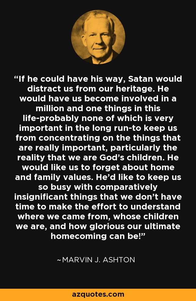 If he could have his way, Satan would distract us from our heritage. He would have us become involved in a million and one things in this life-probably none of which is very important in the long run-to keep us from concentrating on the things that are really important, particularly the reality that we are God's children. He would like us to forget about home and family values. He'd like to keep us so busy with comparatively insignificant things that we don't have time to make the effort to understand where we came from, whose children we are, and how glorious our ultimate homecoming can be! - Marvin J. Ashton