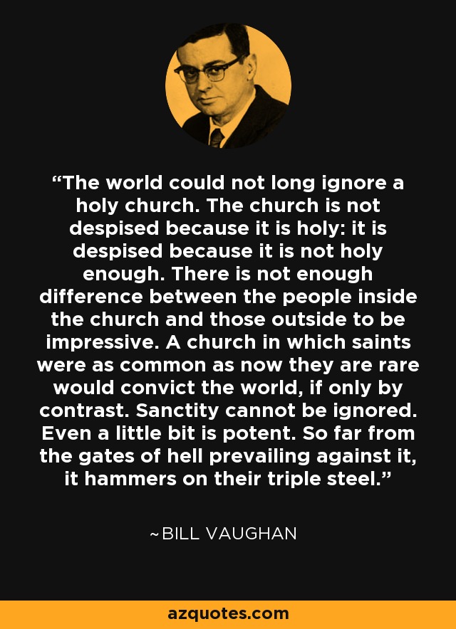 The world could not long ignore a holy church. The church is not despised because it is holy: it is despised because it is not holy enough. There is not enough difference between the people inside the church and those outside to be impressive. A church in which saints were as common as now they are rare would convict the world, if only by contrast. Sanctity cannot be ignored. Even a little bit is potent. So far from the gates of hell prevailing against it, it hammers on their triple steel. - Bill Vaughan