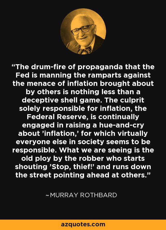 The drum-fire of propaganda that the Fed is manning the ramparts against the menace of inflation brought about by others is nothing less than a deceptive shell game. The culprit solely responsible for inflation, the Federal Reserve, is continually engaged in raising a hue-and-cry about 'inflation,' for which virtually everyone else in society seems to be responsible. What we are seeing is the old ploy by the robber who starts shouting 'Stop, thief!' and runs down the street pointing ahead at others. - Murray Rothbard
