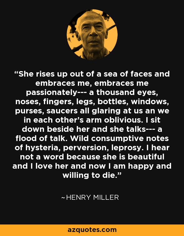 She rises up out of a sea of faces and embraces me, embraces me passionately--- a thousand eyes, noses, fingers, legs, bottles, windows, purses, saucers all glaring at us an we in each other's arm oblivious. I sit down beside her and she talks--- a flood of talk. Wild consumptive notes of hysteria, perversion, leprosy. I hear not a word because she is beautiful and I love her and now I am happy and willing to die. - Henry Miller