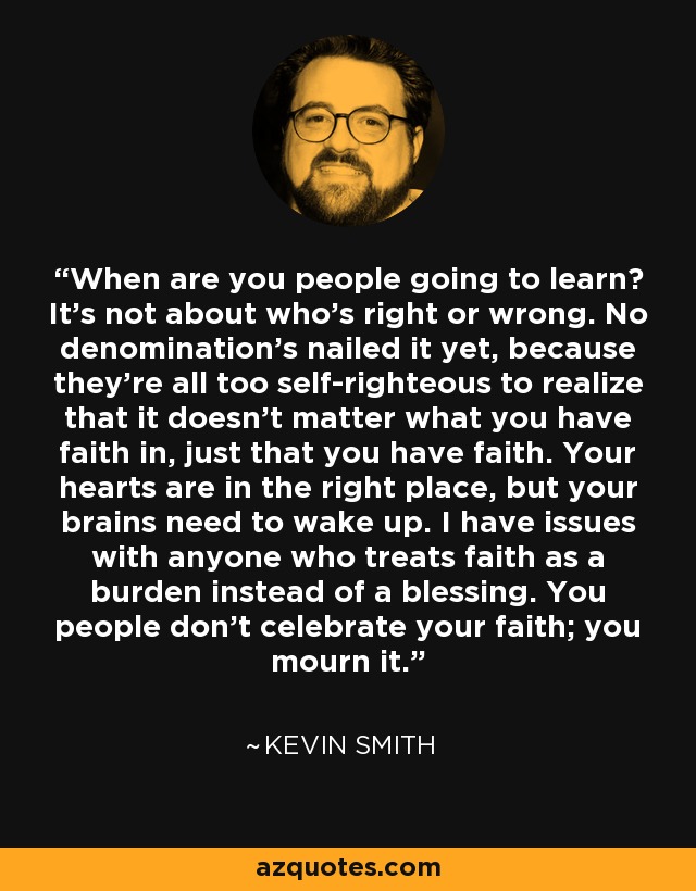 When are you people going to learn? It's not about who's right or wrong. No denomination's nailed it yet, because they're all too self-righteous to realize that it doesn't matter what you have faith in, just that you have faith. Your hearts are in the right place, but your brains need to wake up. I have issues with anyone who treats faith as a burden instead of a blessing. You people don't celebrate your faith; you mourn it. - Kevin Smith