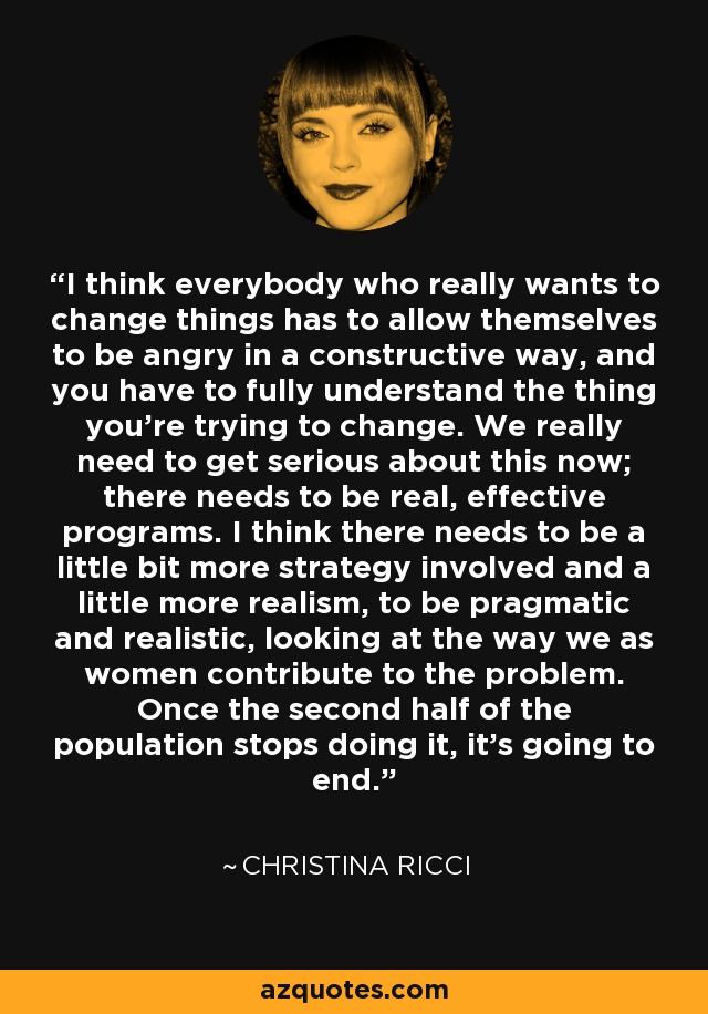 I think everybody who really wants to change things has to allow themselves to be angry in a constructive way, and you have to fully understand the thing you're trying to change. We really need to get serious about this now; there needs to be real, effective programs. I think there needs to be a little bit more strategy involved and a little more realism, to be pragmatic and realistic, looking at the way we as women contribute to the problem. Once the second half of the population stops doing it, it's going to end. - Christina Ricci