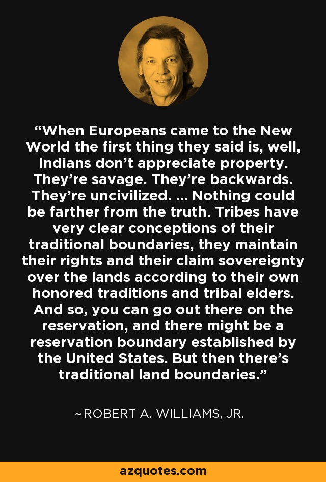 When Europeans came to the New World the first thing they said is, well, Indians don't appreciate property. They're savage. They're backwards. They're uncivilized. ... Nothing could be farther from the truth. Tribes have very clear conceptions of their traditional boundaries, they maintain their rights and their claim sovereignty over the lands according to their own honored traditions and tribal elders. And so, you can go out there on the reservation, and there might be a reservation boundary established by the United States. But then there's traditional land boundaries. - Robert A. Williams, Jr.