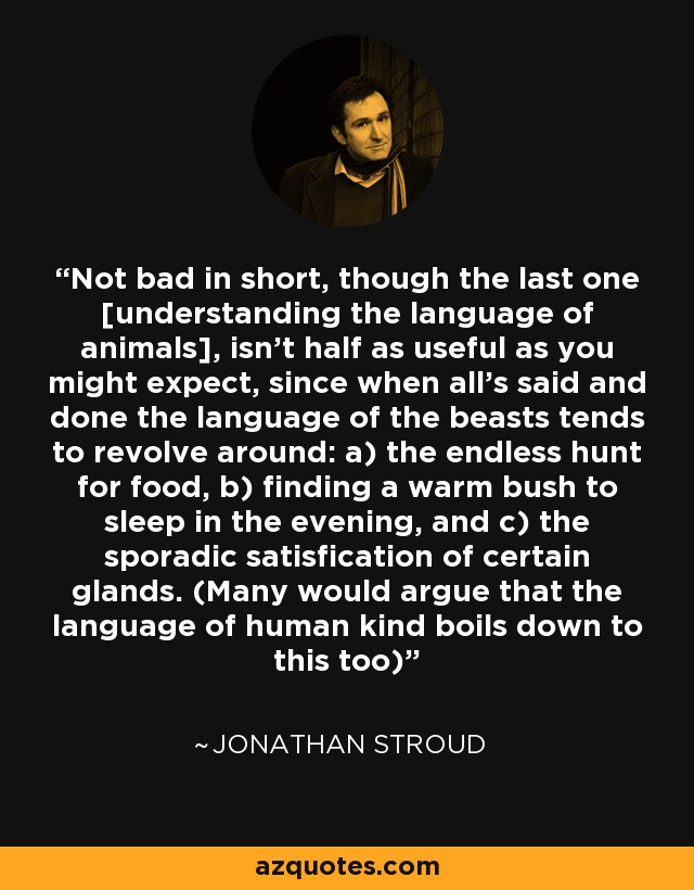 Not bad in short, though the last one [understanding the language of animals], isn't half as useful as you might expect, since when all's said and done the language of the beasts tends to revolve around: a) the endless hunt for food, b) finding a warm bush to sleep in the evening, and c) the sporadic satisfication of certain glands. (Many would argue that the language of human kind boils down to this too) - Jonathan Stroud