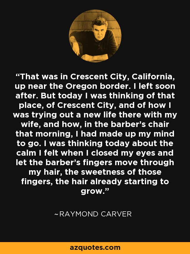 That was in Crescent City, California, up near the Oregon border. I left soon after. But today I was thinking of that place, of Crescent City, and of how I was trying out a new life there with my wife, and how, in the barber's chair that morning, I had made up my mind to go. I was thinking today about the calm I felt when I closed my eyes and let the barber's fingers move through my hair, the sweetness of those fingers, the hair already starting to grow. - Raymond Carver