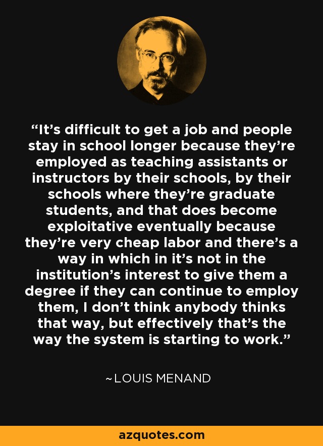 It's difficult to get a job and people stay in school longer because they're employed as teaching assistants or instructors by their schools, by their schools where they're graduate students, and that does become exploitative eventually because they're very cheap labor and there's a way in which in it's not in the institution's interest to give them a degree if they can continue to employ them, I don't think anybody thinks that way, but effectively that's the way the system is starting to work. - Louis Menand