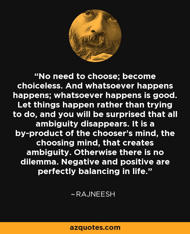 No need to choose; become choiceless. And whatsoever happens happens; whatsoever happens is good. Let things happen rather than trying to do, and you will be surprised that all ambiguity disappears. It is a by-product of the chooser's mind, the choosing mind, that creates ambiguity. Otherwise there is no dilemma. Negative and positive are perfectly balancing in life. - Rajneesh