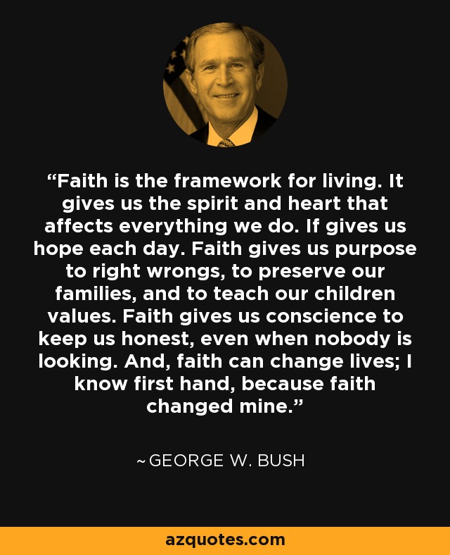 Faith is the framework for living. It gives us the spirit and heart that affects everything we do. If gives us hope each day. Faith gives us purpose to right wrongs, to preserve our families, and to teach our children values. Faith gives us conscience to keep us honest, even when nobody is looking. And, faith can change lives; I know first hand, because faith changed mine. - George W. Bush