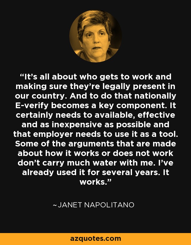 It's all about who gets to work and making sure they're legally present in our country. And to do that nationally E-verify becomes a key component. It certainly needs to available, effective and as inexpensive as possible and that employer needs to use it as a tool. Some of the arguments that are made about how it works or does not work don't carry much water with me. I've already used it for several years. It works. - Janet Napolitano