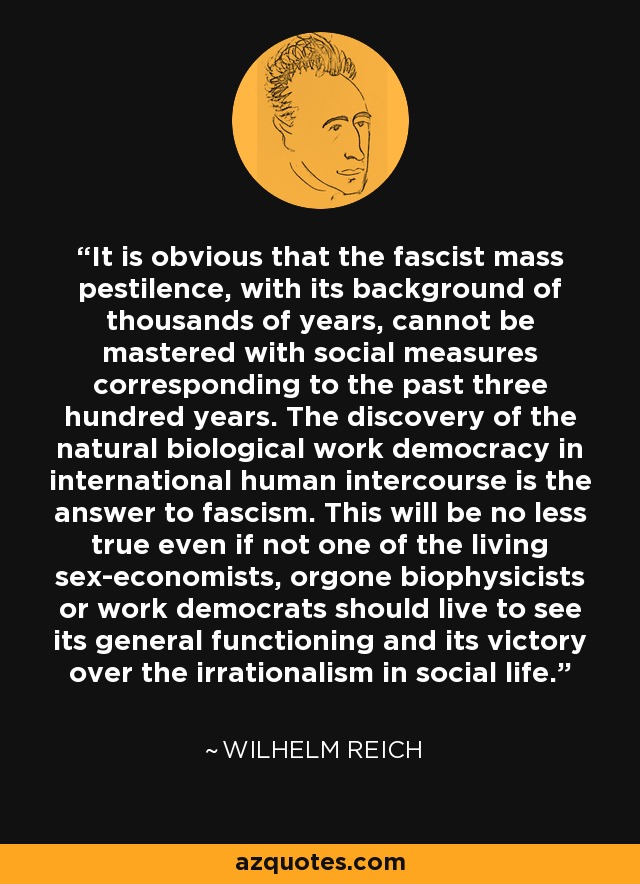 It is obvious that the fascist mass pestilence, with its background of thousands of years, cannot be mastered with social measures corresponding to the past three hundred years. The discovery of the natural biological work democracy in international human intercourse is the answer to fascism. This will be no less true even if not one of the living sex-economists, orgone biophysicists or work democrats should live to see its general functioning and its victory over the irrationalism in social life. - Wilhelm Reich