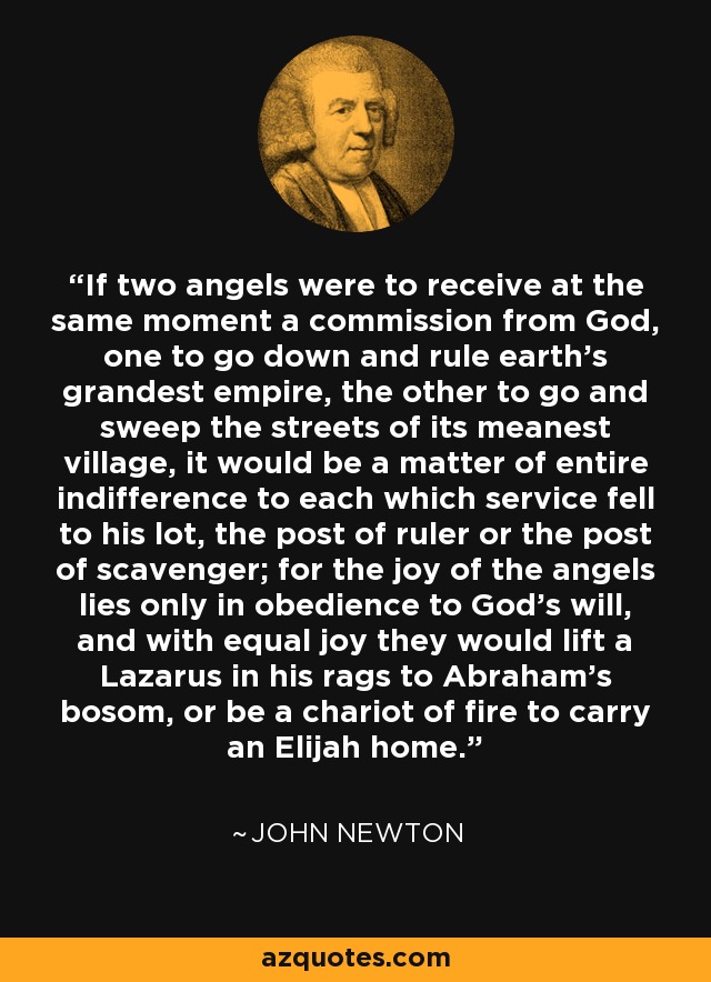 If two angels were to receive at the same moment a commission from God, one to go down and rule earth’s grandest empire, the other to go and sweep the streets of its meanest village, it would be a matter of entire indifference to each which service fell to his lot, the post of ruler or the post of scavenger; for the joy of the angels lies only in obedience to God’s will, and with equal joy they would lift a Lazarus in his rags to Abraham’s bosom, or be a chariot of fire to carry an Elijah home. - John Newton