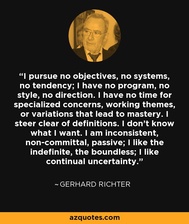 I pursue no objectives, no systems, no tendency; I have no program, no style, no direction. I have no time for specialized concerns, working themes, or variations that lead to mastery. I steer clear of definitions. I don’t know what I want. I am inconsistent, non-committal, passive; I like the indefinite, the boundless; I like continual uncertainty. - Gerhard Richter