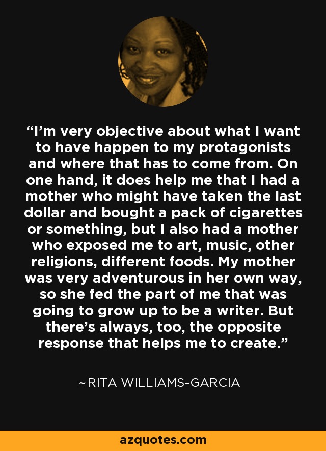 I'm very objective about what I want to have happen to my protagonists and where that has to come from. On one hand, it does help me that I had a mother who might have taken the last dollar and bought a pack of cigarettes or something, but I also had a mother who exposed me to art, music, other religions, different foods. My mother was very adventurous in her own way, so she fed the part of me that was going to grow up to be a writer. But there's always, too, the opposite response that helps me to create. - Rita Williams-Garcia
