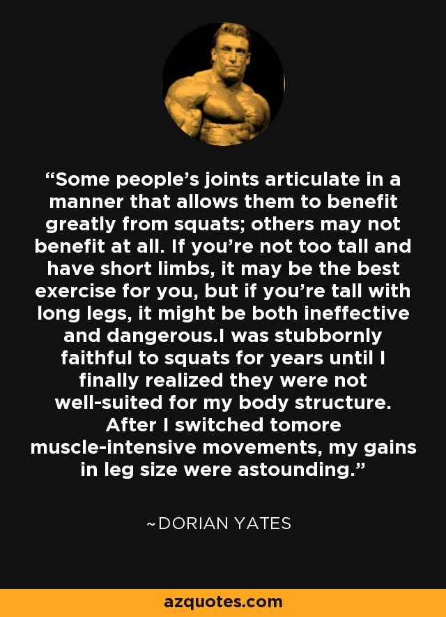 Some people's joints articulate in a manner that allows them to benefit greatly from squats; others may not benefit at all. If you're not too tall and have short limbs, it may be the best exercise for you, but if you're tall with long legs, it might be both ineffective and dangerous.I was stubbornly faithful to squats for years until I finally realized they were not well-suited for my body structure. After I switched tomore muscle-intensive movements, my gains in leg size were astounding. - Dorian Yates