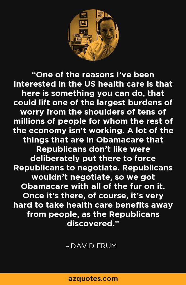 One of the reasons I've been interested in the US health care is that here is something you can do, that could lift one of the largest burdens of worry from the shoulders of tens of millions of people for whom the rest of the economy isn't working. A lot of the things that are in Obamacare that Republicans don't like were deliberately put there to force Republicans to negotiate. Republicans wouldn't negotiate, so we got Obamacare with all of the fur on it. Once it's there, of course, it's very hard to take health care benefits away from people, as the Republicans discovered. - David Frum