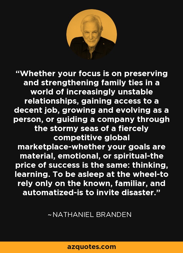 Whether your focus is on preserving and strengthening family ties in a world of increasingly unstable relationships, gaining access to a decent job, growing and evolving as a person, or guiding a company through the stormy seas of a fiercely competitive global marketplace-whether your goals are material, emotional, or spiritual-the price of success is the same: thinking, learning. To be asleep at the wheel-to rely only on the known, familiar, and automatized-is to invite disaster. - Nathaniel Branden