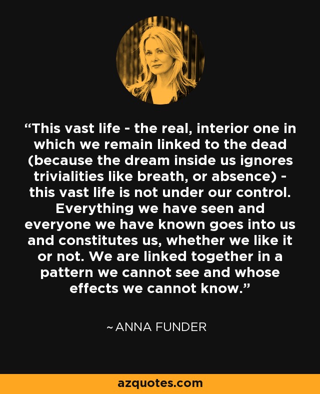 This vast life - the real, interior one in which we remain linked to the dead (because the dream inside us ignores trivialities like breath, or absence) - this vast life is not under our control. Everything we have seen and everyone we have known goes into us and constitutes us, whether we like it or not. We are linked together in a pattern we cannot see and whose effects we cannot know. - Anna Funder