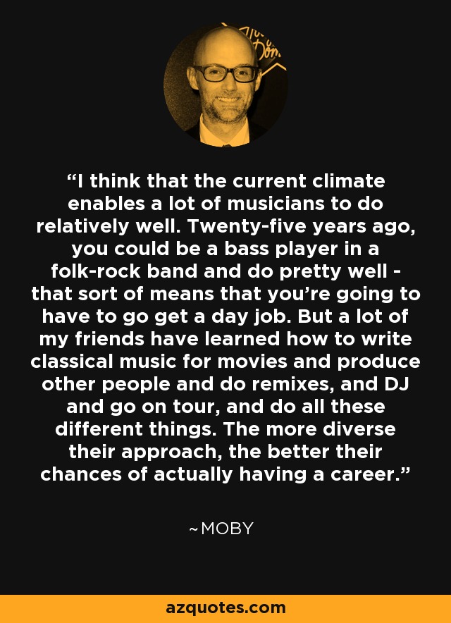 I think that the current climate enables a lot of musicians to do relatively well. Twenty-five years ago, you could be a bass player in a folk-rock band and do pretty well - that sort of means that you're going to have to go get a day job. But a lot of my friends have learned how to write classical music for movies and produce other people and do remixes, and DJ and go on tour, and do all these different things. The more diverse their approach, the better their chances of actually having a career. - Moby