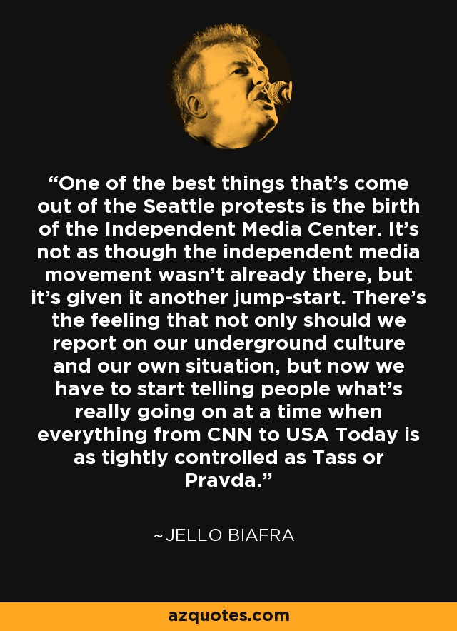 One of the best things that's come out of the Seattle protests is the birth of the Independent Media Center. It's not as though the independent media movement wasn't already there, but it's given it another jump-start. There's the feeling that not only should we report on our underground culture and our own situation, but now we have to start telling people what's really going on at a time when everything from CNN to USA Today is as tightly controlled as Tass or Pravda. - Jello Biafra