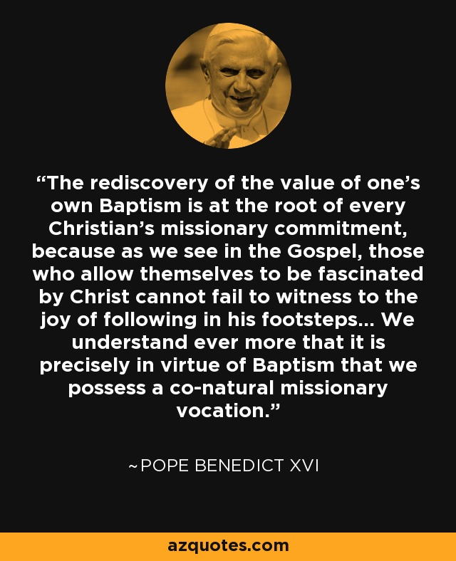 The rediscovery of the value of one's own Baptism is at the root of every Christian's missionary commitment, because as we see in the Gospel, those who allow themselves to be fascinated by Christ cannot fail to witness to the joy of following in his footsteps... We understand ever more that it is precisely in virtue of Baptism that we possess a co-natural missionary vocation. - Pope Benedict XVI