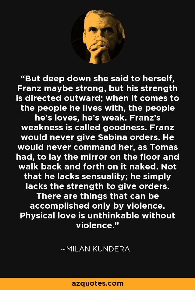 But deep down she said to herself, Franz maybe strong, but his strength is directed outward; when it comes to the people he lives with, the people he's loves, he's weak. Franz's weakness is called goodness. Franz would never give Sabina orders. He would never command her, as Tomas had, to lay the mirror on the floor and walk back and forth on it naked. Not that he lacks sensuality; he simply lacks the strength to give orders. There are things that can be accomplished only by violence. Physical love is unthinkable without violence. - Milan Kundera