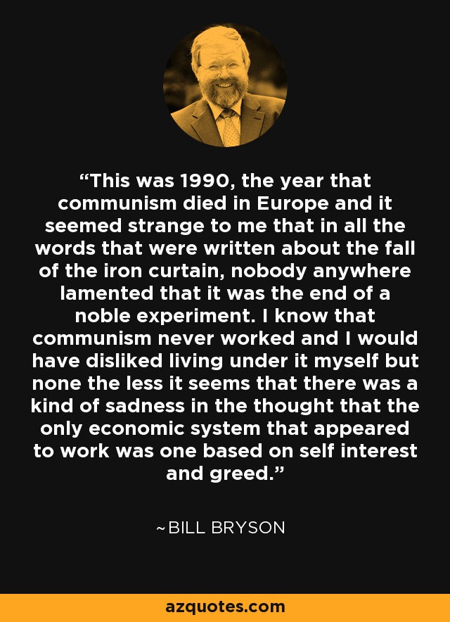 This was 1990, the year that communism died in Europe and it seemed strange to me that in all the words that were written about the fall of the iron curtain, nobody anywhere lamented that it was the end of a noble experiment. I know that communism never worked and I would have disliked living under it myself but none the less it seems that there was a kind of sadness in the thought that the only economic system that appeared to work was one based on self interest and greed. - Bill Bryson