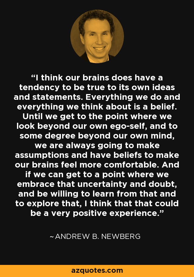 I think our brains does have a tendency to be true to its own ideas and statements. Everything we do and everything we think about is a belief. Until we get to the point where we look beyond our own ego-self, and to some degree beyond our own mind, we are always going to make assumptions and have beliefs to make our brains feel more comfortable. And if we can get to a point where we embrace that uncertainty and doubt, and be willing to learn from that and to explore that, I think that that could be a very positive experience. - Andrew B. Newberg