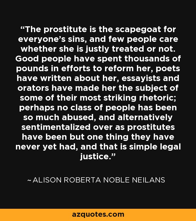 The prostitute is the scapegoat for everyone's sins, and few people care whether she is justly treated or not. Good people have spent thousands of pounds in efforts to reform her, poets have written about her, essayists and orators have made her the subject of some of their most striking rhetoric; perhaps no class of people has been so much abused, and alternatively sentimentalized over as prostitutes have been but one thing they have never yet had, and that is simple legal justice. - Alison Roberta Noble Neilans