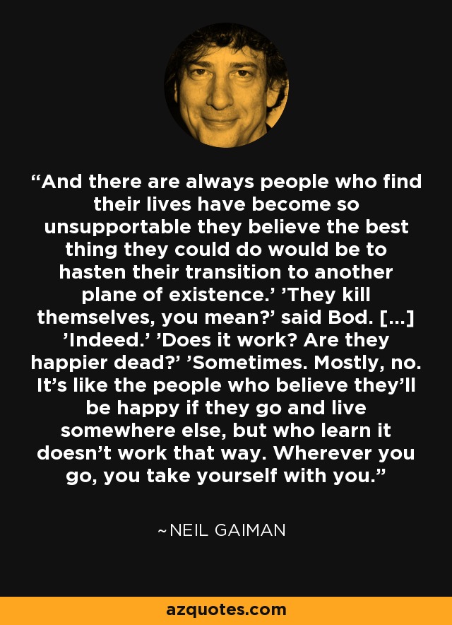 And there are always people who find their lives have become so unsupportable they believe the best thing they could do would be to hasten their transition to another plane of existence.' 'They kill themselves, you mean?' said Bod. [...] 'Indeed.' 'Does it work? Are they happier dead?' 'Sometimes. Mostly, no. It's like the people who believe they'll be happy if they go and live somewhere else, but who learn it doesn't work that way. Wherever you go, you take yourself with you. - Neil Gaiman