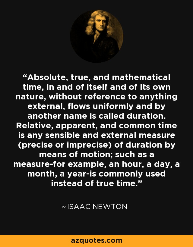 Absolute, true, and mathematical time, in and of itself and of its own nature, without reference to anything external, flows uniformly and by another name is called duration. Relative, apparent, and common time is any sensible and external measure (precise or imprecise) of duration by means of motion; such as a measure-for example, an hour, a day, a month, a year-is commonly used instead of true time. - Isaac Newton