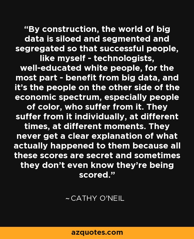 By construction, the world of big data is siloed and segmented and segregated so that successful people, like myself - technologists, well-educated white people, for the most part - benefit from big data, and it's the people on the other side of the economic spectrum, especially people of color, who suffer from it. They suffer from it individually, at different times, at different moments. They never get a clear explanation of what actually happened to them because all these scores are secret and sometimes they don't even know they're being scored. - Cathy O'Neil