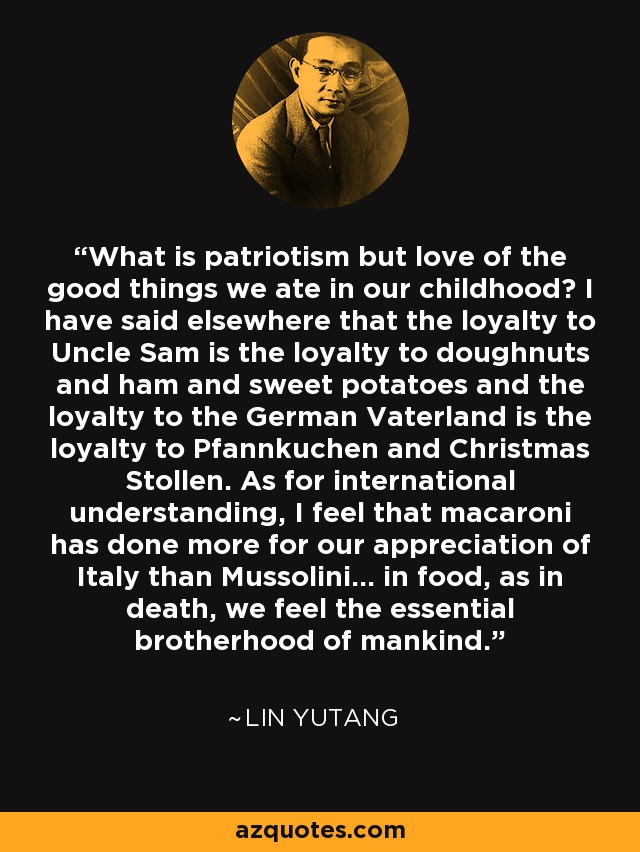 What is patriotism but love of the good things we ate in our childhood? I have said elsewhere that the loyalty to Uncle Sam is the loyalty to doughnuts and ham and sweet potatoes and the loyalty to the German Vaterland is the loyalty to Pfannkuchen and Christmas Stollen. As for international understanding, I feel that macaroni has done more for our appreciation of Italy than Mussolini... in food, as in death, we feel the essential brotherhood of mankind. - Lin Yutang