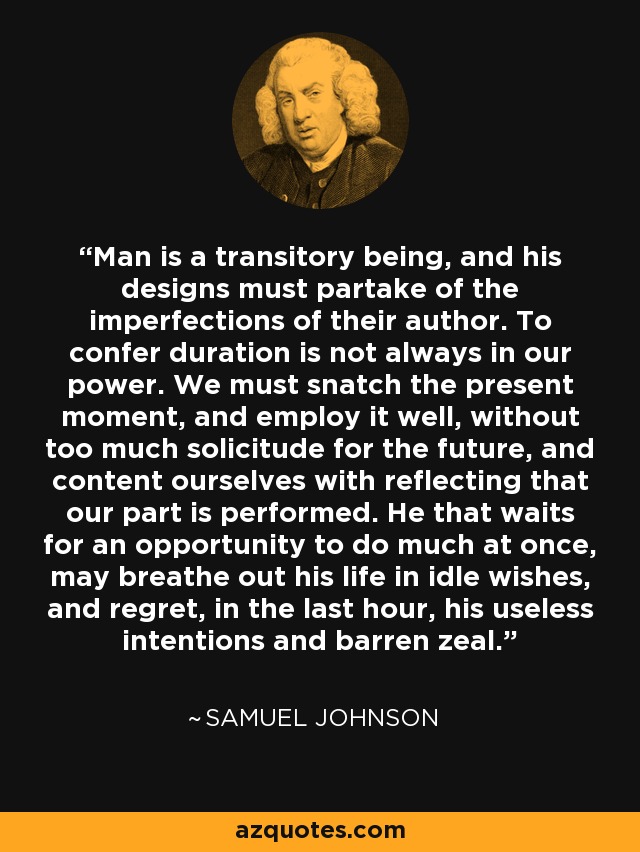 Man is a transitory being, and his designs must partake of the imperfections of their author. To confer duration is not always in our power. We must snatch the present moment, and employ it well, without too much solicitude for the future, and content ourselves with reflecting that our part is performed. He that waits for an opportunity to do much at once, may breathe out his life in idle wishes, and regret, in the last hour, his useless intentions and barren zeal. - Samuel Johnson