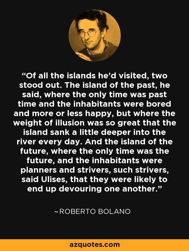 Of all the islands he'd visited, two stood out. The island of the past, he said, where the only time was past time and the inhabitants were bored and more or less happy, but where the weight of illusion was so great that the island sank a little deeper into the river every day. And the island of the future, where the only time was the future, and the inhabitants were planners and strivers, such strivers, said Ulises, that they were likely to end up devouring one another. - Roberto Bolano